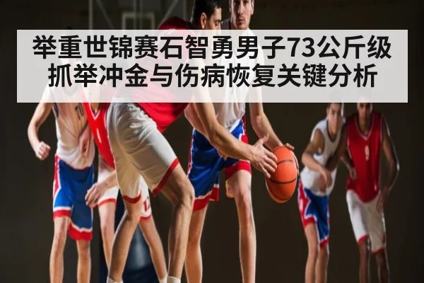 举重世锦赛石智勇男子73公斤级抓举冲金与伤病恢复关键分析