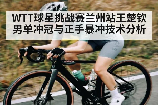 WTT球星挑战赛兰州站王楚钦男单冲冠与正手暴冲技术分析