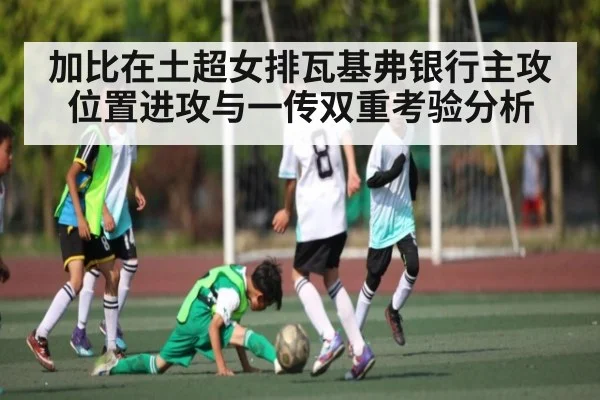加比在土超女排瓦基弗银行主攻位置进攻与一传双重考验分析