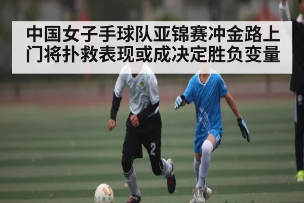 中国女子手球队亚锦赛冲金路上门将扑救表现或成决定胜负变量